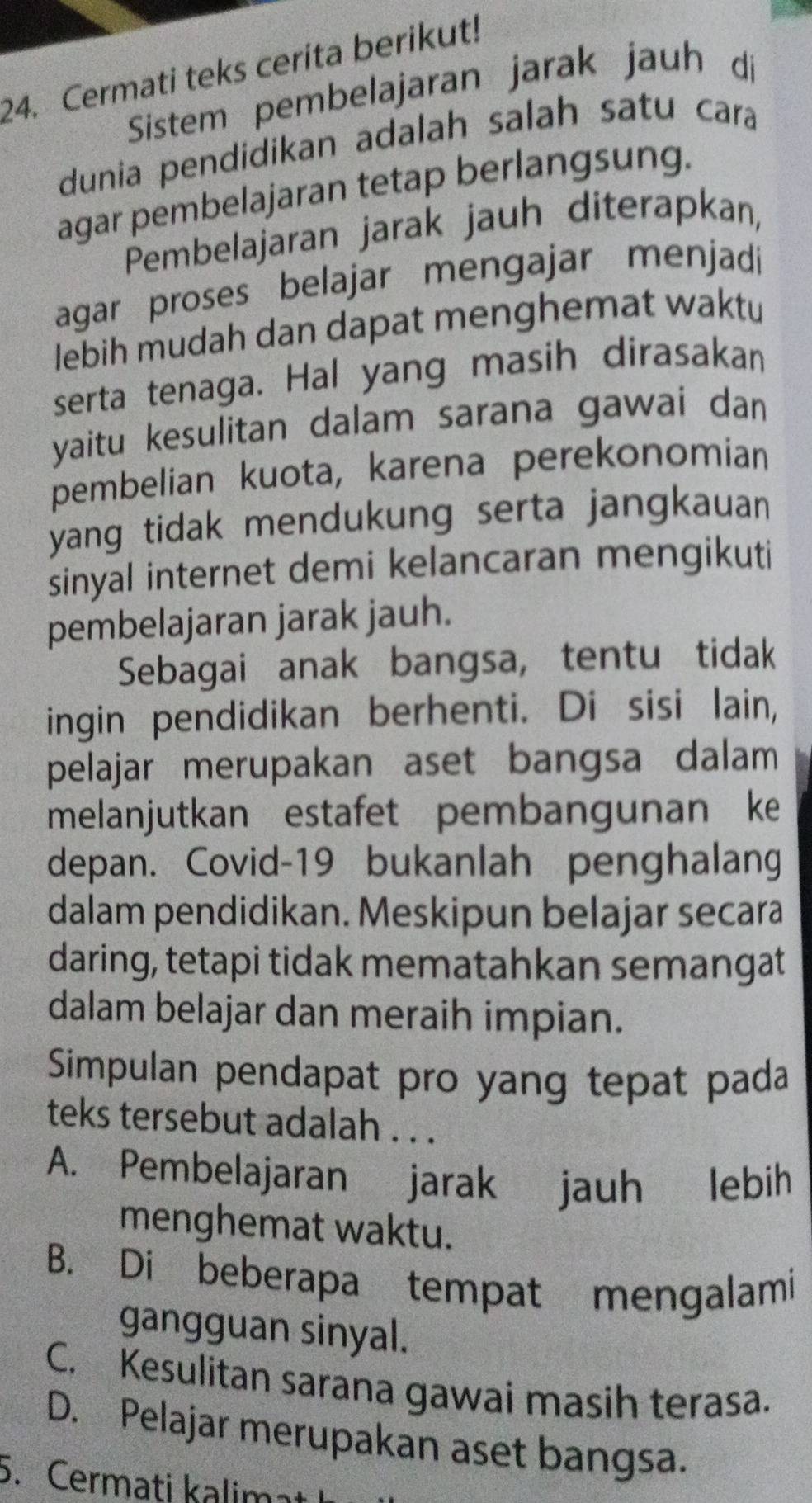 Cermati teks cerita berikut!
Sistem pembelajaran jarak jauh di
dunia pendidikan adalah salah satu cara
agar pembelajaran tetap berlangsung.
Pembelajaran jarak jauh diterapkan,
agar proses belajar mengajar menjadi
lebih mudah dan dapat menghemat waktu
serta tenaga. Hal yang masih dirasakan
yaitu kesulitan dalam sarana gawai dan
pembelian kuota, karena perekonomian
yang tidak mendukung serta jangkauan 
sinyal internet demi kelancaran mengikuti
pembelajaran jarak jauh.
Sebagai anak bangsa, tentu tidak
ingin pendidikan berhenti. Di sisi lain,
pelajar merupakan aset bangsa dalam 
melanjutkan estafet pembangunan ke
depan. Covid-19 bukanlah penghalang
dalam pendidikan. Meskipun belajar secara
daring, tetapi tidak mematahkan semangat
dalam belajar dan meraih impian.
Simpulan pendapat pro yang tepat pada
teks tersebut adalah . . .
A. Pembelajaran jarak jauh lebih
menghemat waktu.
B. Di beberapa tempat mengalami
gangguan sinyal.
C. Kesulitan sarana gawai masih terasa.
D. Pelajar merupakan aset bangsa.
5. Cermati kalima