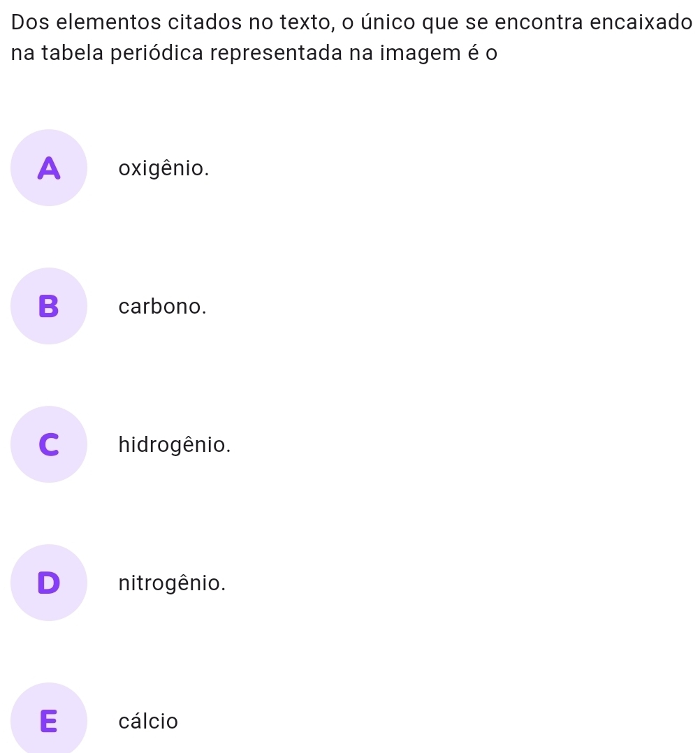 Dos elementos citados no texto, o único que se encontra encaixado
na tabela periódica representada na imagem é o
A oxigênio.
B€_carbono.
C hidrogênio.
D nitrogênio.
E cálcio