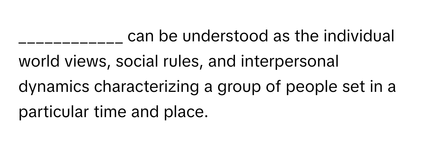 can be understood as the individual world views, social rules, and interpersonal dynamics characterizing a group of people set in a particular time and place.