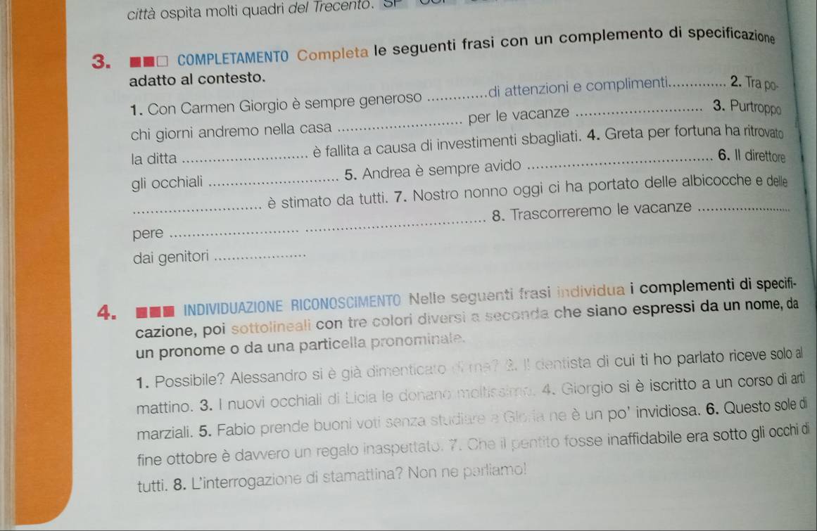 città ospita molti quadri del Trecento. Sl 
3. * COMPLETAMENTO Completa le seguenti frasi con un complemento di specificazione 
adatto al contesto. 
1. Con Carmen Giorgio è sempre generoso _di attenzioni e complimenti._ 2. Tra po- 
chi giorni andremo nella casa _per le vacanze 
3. Purtroppo 
la ditta _è fallita a causa di investimenti sbagliati. 4. Greta per fortuna ha ritrovato 
6. Il direttore 
gli occhiali_ 5. Andrea è sempre avido 
è stimato da tutti. 7. Nostro nonno oggi ci ha portato delle albicocche e delle 
pere _8. Trascorreremo le vacanze_ 
dai genitori_ 
4. ■■■ INDIVIDUAZIONE RICONOSCIMENTO Nelle seguenti frasi individua i complementi di specifi 
cazione, poi sottolineali con tre colori diversi a seconda che siano espressi da un nome, da 
un pronome o da una particella pronominate. 
1. Possibile? Alessandro si è già dimenticato di ma? 2. Il dentista di cui ti ho parlato riceve solo a 
mattino. 3. I nuovi occhiali di Licia le donano moltissimp. 4. Giorgio si è iscritto a un corso di arti 
marziali. 5. Fabio prende buoni voti senza studiare e Gloria ne è un po’ invidiosa. 6. Questo sole di 
fine ottobre è dawvero un regalo inaspettato. 7. Che il pentito fosse inaffidabile era sotto gli occhi di 
tutti. 8. L'interrogazione di stamattina? Non ne parliamo!