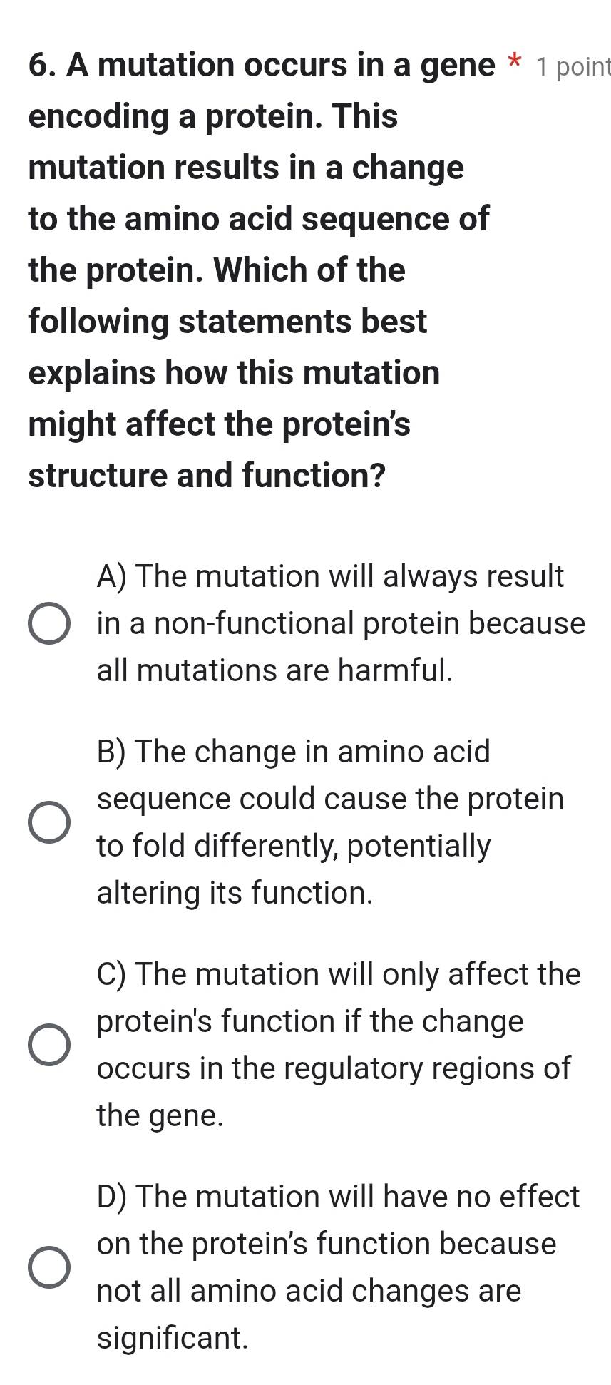 A mutation occurs in a gene * 1 point
encoding a protein. This
mutation results in a change
to the amino acid sequence of
the protein. Which of the
following statements best
explains how this mutation
might affect the protein's
structure and function?
A) The mutation will always result
in a non-functional protein because
all mutations are harmful.
B) The change in amino acid
sequence could cause the protein
to fold differently, potentially
altering its function.
C) The mutation will only affect the
protein's function if the change
occurs in the regulatory regions of
the gene.
D) The mutation will have no effect
on the protein's function because
not all amino acid changes are
significant.