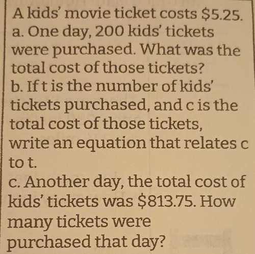 A kids’ movie ticket costs $5.25. 
a. One day, 200 kids’ tickets 
were purchased. What was the 
total cost of those tickets? 
b. If t is the number of kids' 
tickets purchased, and c is the 
total cost of those tickets, 
write an equation that relates c
to t. 
c. Another day, the total cost of 
kids’ tickets was $813.75. How 
many tickets were 
purchased that day?