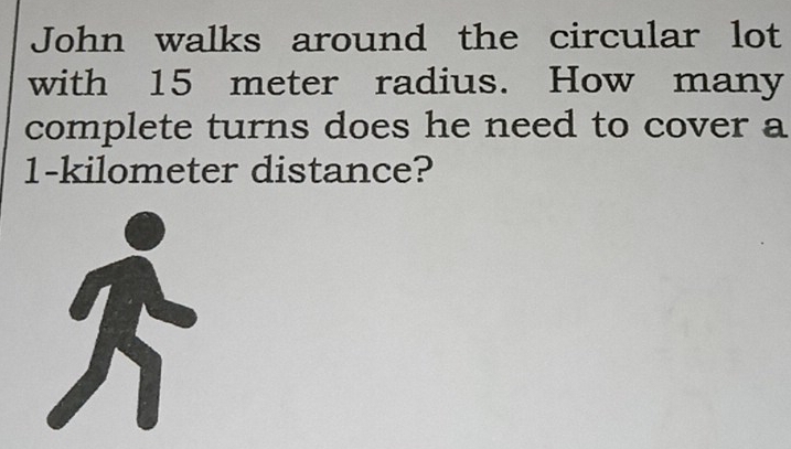 John walks around the circular lot 
with 15 meter radius. How many 
complete turns does he need to cover a
1-kilometer distance?