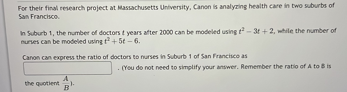 For their final research project at Massachusetts University, Canon is analyzing health care in two suburbs of 
San Francisco. 
In Suburb 1, the number of doctors t years after 2000 can be modeled using t^2-3t+2 , while the number of 
nurses can be modeled using t^2+5t-6. 
Canon can express the ratio of doctors to nurses in Suburb 1 of San Francisco as 
. (You do not need to simplify your answer. Remember the ratio of A to B is 
the quotient  A/B ).