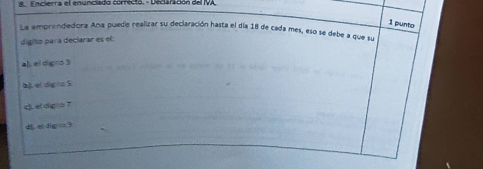 Encierra el enunciado correcto. - Declaración del IVA.
1 punto
La emprendedora Ana puede realizar su declaración hasta el día 18 de cada mes, eso se debe a que su
digito para declarar es el:
a), el digro 3
bj, el digra S
c el digno ?
di ei dig o 3