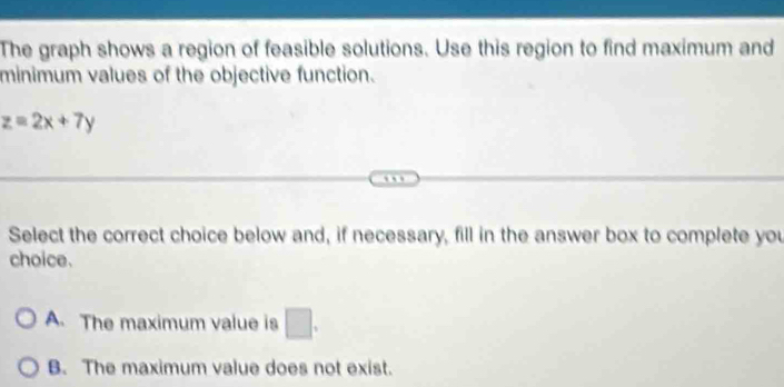 The graph shows a region of feasible solutions. Use this region to find maximum and
minimum values of the objective function.
z=2x+7y
…
Select the correct choice below and, if necessary, fill in the answer box to complete you
choice.
A. The maximum value is □.
B. The maximum value does not exist.