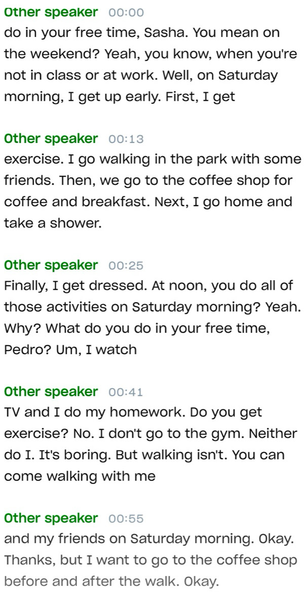 Other speaker 00:00 
do in your free time, Sasha. You mean on 
the weekend? Yeah, you know, when you're 
not in class or at work. Well, on Saturday 
morning, I get up early. First, I get 
Other speaker 00:13
exercise. I go walking in the park with some 
friends. Then, we go to the coffee shop for 
coffee and breakfast. Next, I go home and 
take a shower. 
Other speaker 00:25
Finally, I get dressed. At noon, you do all of 
those activities on Saturday morning? Yeah. 
Why? What do you do in your free time, 
Pedro? Um, I watch 
Other speaker 00:41 
TV and I do my homework. Do you get 
exercise? No. I don't go to the gym. Neither 
do I. It's boring. But walking isn't. You can 
come walking with me 
Other speaker 00:55
and my friends on Saturday morning. Okay. 
Thanks, but I want to go to the coffee shop 
before and after the walk. Okay.