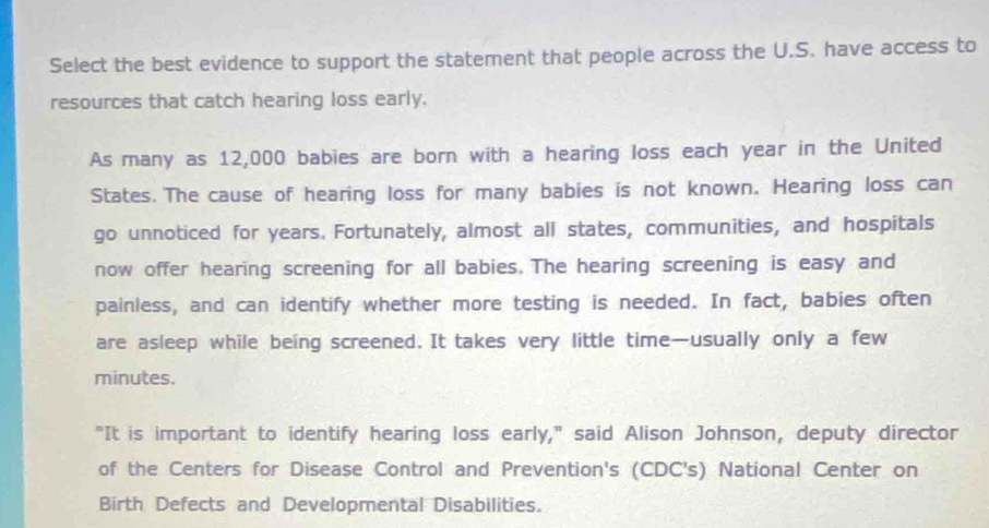 Select the best evidence to support the statement that people across the U.S. have access to 
resources that catch hearing loss early. 
As many as 12,000 babies are born with a hearing loss each year in the United 
States. The cause of hearing loss for many babies is not known. Hearing loss can 
go unnoticed for years. Fortunately, almost all states, communities, and hospitals 
now offer hearing screening for all babies. The hearing screening is easy and 
painless, and can identify whether more testing is needed. In fact, babies often 
are asleep while being screened. It takes very little time—usually only a few 
minutes. 
"It is important to identify hearing loss early," said Alison Johnson, deputy director 
of the Centers for Disease Control and Prevention's (CDC's) National Center on 
Birth Defects and Developmental Disabilities.