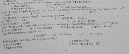 A. Benzène
Câu 14: Để phân biệt benzene, toluene, styrene ta chỉ dùng 1 thuốc thứ duy nhật là
B, Br₂ (xúc tác FeBr₃).
C. Dung dịch KMnO A. Dung dịch Br₂ D. Dung dịch Brị hoặc dung dịch KMnO,
Câu 15: Công thức phần tử nào sau đây không thể là công thức của hợp chấi thuộc đây đồng đẳng của benzene?
A.C₆Hs B. C₁H₄ C. FaHe= D.C₃H₁,.
Câu 16: Dãy nào sau đây đều gồm các dẫn xuất halogen '
B C_6H_2Cl,C_1H_4Br_2,C_2H_2Br_4
A. C₃H₂OH, C₂H ,CCL
D. C_2H_4Br_2.C_2H_5C1,H CHO
C_2H_3Cl,C_2H_2Br_4
C. C₃Hs.  Cầu 17: Tên gọi theo danh pháp thay thể của dẫn xuất halogen có công thức cầu tạo CH_3CH2CH_2Clth
A. 1-chloropropane. B. 2-chloropropane. C.3-chloropropane. D. propyl chloride.
Câu 18: Cho phân ứng hóa học sau: CH_3CH_2Cl+KOHxrightarrow C_3H_2OH.I^2CH_2=CH_2+KCl+H_2O
B. Phản ứng cộng.
A. Phản ứng thể,  Phản ứng trên thuộc loại phản ứng nào sau đây?
D. Phản ứng oxi hóa - khử.
C. Phản ứng tách.
4