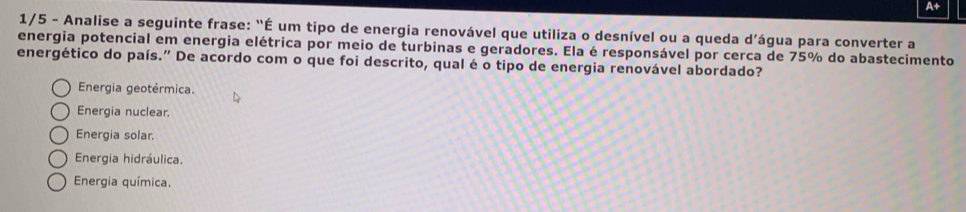 A+
1/5 - Analise a seguinte frase: "É um tipo de energia renovável que utiliza o desnível ou a queda d’água para converter a
energia potencial em energia elétrica por meio de turbinas e geradores. Ela é responsável por cerca de 75% do abastecimento
energético do país.” De acordo com o que foi descrito, qual é o tipo de energia renovável abordado?
Energia geotérmica.
Energia nuclear.
Energia solar.
Energia hidráulica.
Energia química.