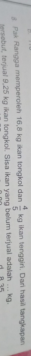 D、 
8. Pak Rangga memperoleh 16,8 kg ikan tongkol dan  4/5  Kg kg ikan tenggiri. Dari hasil tangkapan 
tersebut, terjual 9,25 kg ikan tongkol. Sisa ikan yang belum terjual adalah ... kg. 
d 8 35