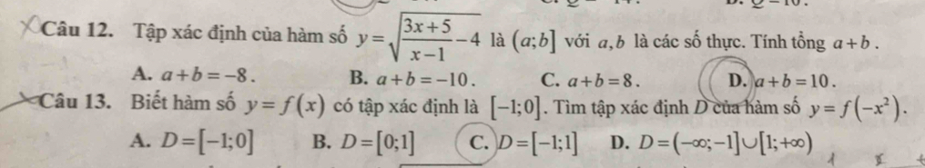 Tập xác định của hàm số y=sqrt(frac 3x+5)x-1-4 là (a;b] với a, b là các số thực. Tính tổng a+b.
A. a+b=-8. B. a+b=-10. C. a+b=8. D. a+b=10. 
Câu 13. Biết hàm số y=f(x) có tập xác định là [-1;0]. Tìm tập xác định D của hàm số y=f(-x^2).
A. D=[-1;0] B. D=[0;1] C. D=[-1;1] D. D=(-∈fty ;-1]∪ [1;+∈fty )