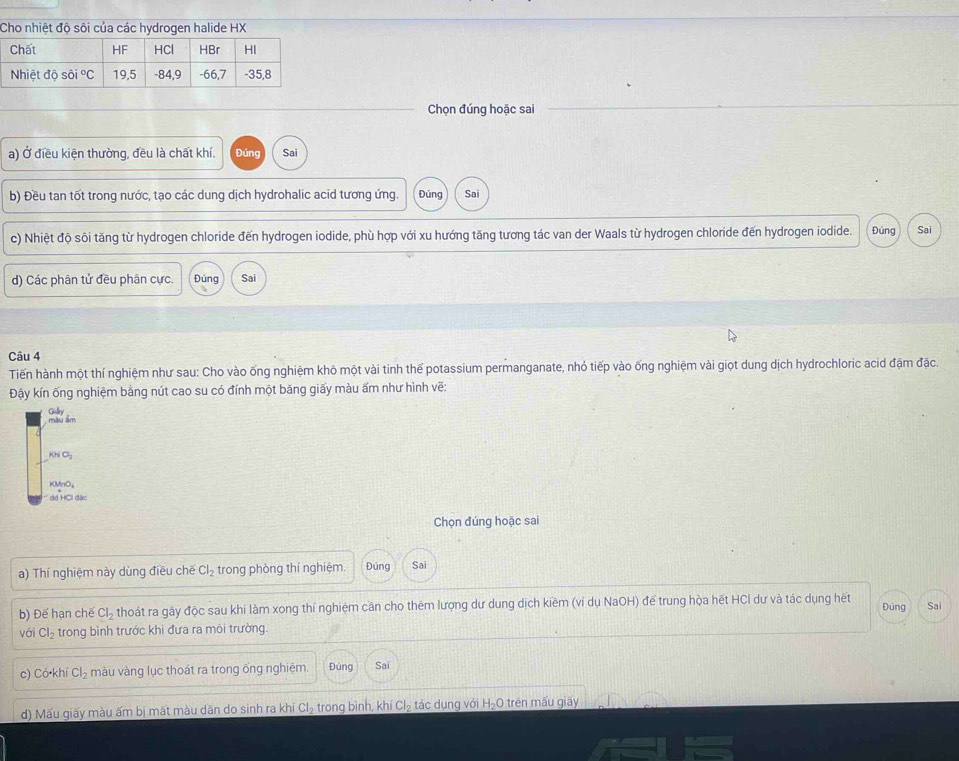 Cho nhiệt độ sôi của các hydrogen halide HX 
Chọn đúng hoặc sai 
a) Ở điều kiện thường, đều là chất khí. Đúng Sai 
b) Đều tan tốt trong nước, tạo các dung dịch hydrohalic acid tương ứng. Đúng Sai 
c) Nhiệt độ sôi tăng từ hydrogen chloride đến hydrogen iodide, phù hợp với xu hướng tăng tương tác van der Waals từ hydrogen chloride đến hydrogen iodide. Đúng Sai 
d) Các phân tử đều phân cực. Đúng Sai 
Câu 4 
Tiến hành một thí nghiệm như sau: Cho vào ống nghiệm khô một vài tinh thế potassium permanganate, nhỏ tiếp vào ống nghiệm vài giọt dung dịch hydrochloric acid đặm đặc. 
Đậy kín ống nghiệm bằng nút cao su có đính một băng giấy màu ấm như hình vẽ: 
màu âm Giln
KNO_2
KMnO_4
dã HCI đặc 
Chọn đúng hoặc sai 
a) Thí nghiệm này dùng điều chế Cl_2 trong phòng thí nghiệm. Đúng Sai 
b) Đế hạn chế Cl_2 thoát ra gãy độc sau khi làm xong thí nghiệm cần cho thêm lượng dư dung dịch kiềm (ví dụ NaOH) đế trung hòa hết HCl dư và tác dụng hết Đúng Sai 
vái Cl_2 trong bình trước khi đưa ra môi trường. 
c) C 5 khi Cl_2 màu vàng lục thoát ra trong ống nghiệm. Đúng Sai 
d) Mấu giãy màu ấm bị mất màu dân do sinh ra khí Cl_2 trong bình, khí Cl_2 tác dụng với H_2O O trên mấu giay