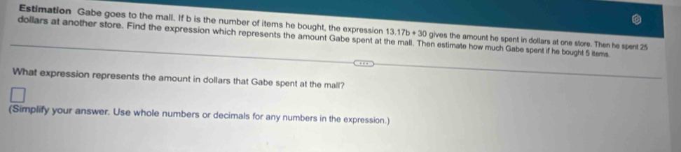 Estimation Gabe goes to the mall. If b is the number of items he bought, the expression 13.17b+30 gives the amount he spent in dollars at one store. Then he spent 25
dollars at another store. Find the expression which represents the amount Gabe spent at the mall. Then estimate how much Gabe spent if he bought 5 items. 
What expression represents the amount in dollars that Gabe spent at the mall? 
(Simplify your answer. Use whole numbers or decimals for any numbers in the expression.)