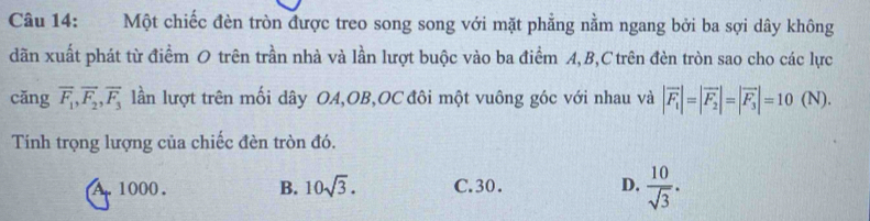 Một chiếc đèn tròn được treo song song với mặt phẳng nằm ngang bởi ba sợi dây không
dãn xuất phát từ điểm O trên trần nhà và lần lượt buộc vào ba điểm A, B, C trên đèn tròn sao cho các lực
cǎng overline F_1, overline F_2, overline F_3 lần lượt trên mối dây OA,OB,OC đôi một vuông góc với nhau và |vector F_1|=|vector F_2|=|vector F_3|=10 (N).
Tính trọng lượng của chiếc đèn tròn đó.
A. 1000. B. 10sqrt(3). C. 30. D.  10/sqrt(3) .