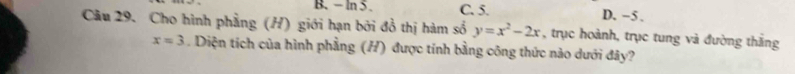 - In5 C. 5. D. −5.
Câu 29. Cho hình phẳng (H) giới hạn bởi đồ thị hàm số y=x^2-2x , trục hoành, trục tung và đường thắng
x=3. Diện tích của hình phẳng (H) được tính bằng công thức nào dưới đây?