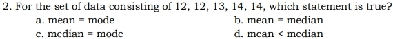 For the set of data consisting of 12, 12, 13, 14, 14, which statement is true?
a. mean = mode b. mean = median
c. median = mode d. mean < median