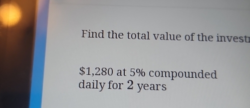 Find the total value of the invest
$1,280 at 5% compounded 
daily for 2 years