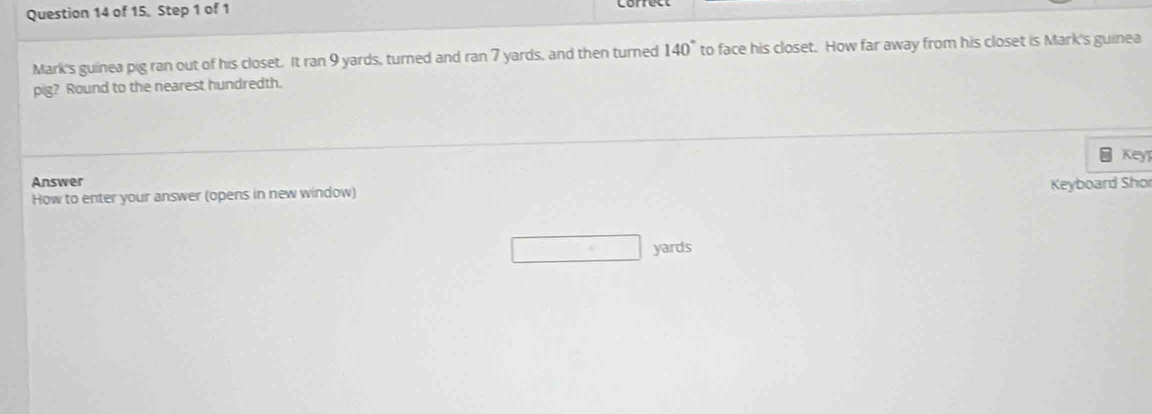 Mark's guinea pig ran out of his closet. It ran 9 yards, turned and ran 7 yards, and then turned 140° to face his closet. How far away from his closet is Mark's guinea 
pig? Round to the nearest hundredth. 
Key 
Answer 
How to enter your answer (opens in new window) Keyboard Shor
yards