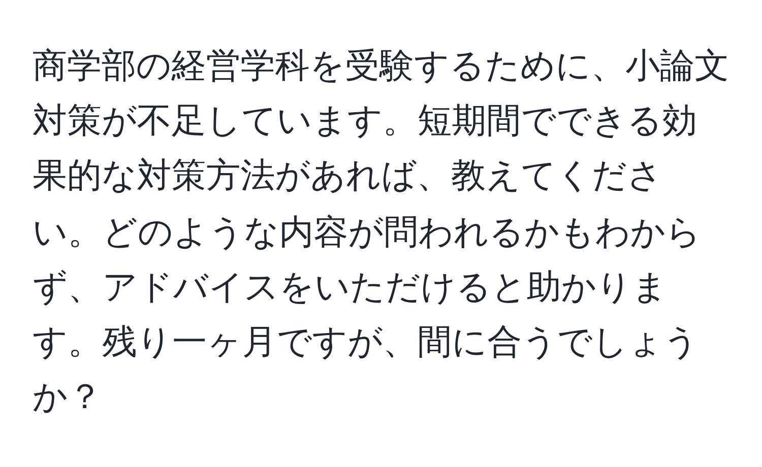 商学部の経営学科を受験するために、小論文対策が不足しています。短期間でできる効果的な対策方法があれば、教えてください。どのような内容が問われるかもわからず、アドバイスをいただけると助かります。残り一ヶ月ですが、間に合うでしょうか？