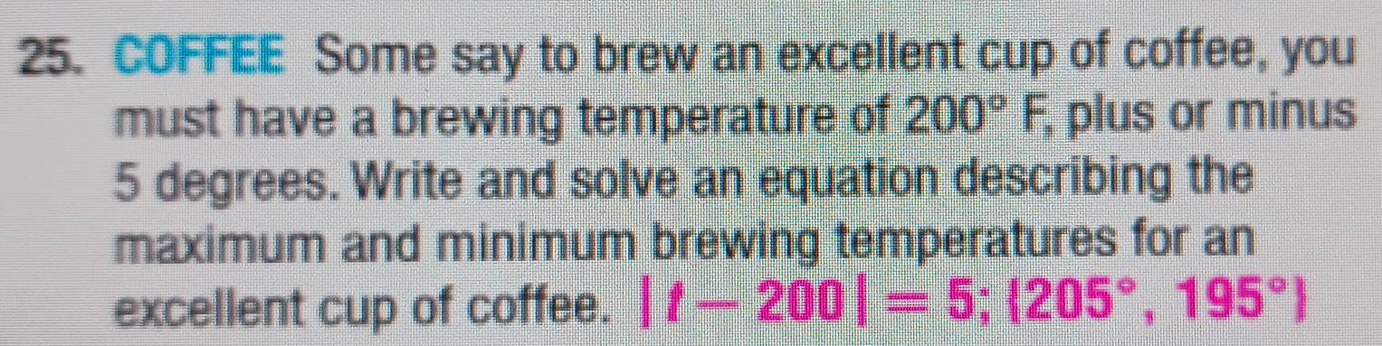 COFFEE Some say to brew an exceilent cup of coffee, you 
must have a brewing temperature of 200°F, plus or minus
5 degrees. Write and solve an equation describing the 
maximum and minimum brewing temperatures for an 
excellent cup of coffee. |f-200|=5; 205°,195°