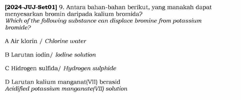 [2024-JUJ-Set01] 9. Antara bahan-bahan berikut, yang manakah dapat
menyesarkan bromin daripada kalium bromida?
Which of the following substance can displace bromine from potassium
bromide?
A Air klorin / Chlorine water
B Larutan iodin/ Iodine solution
C Hidrogen sulfida/ Hydrogen sulphide
D Larutan kalium manganat(VII) berasid
Acidified potassium manganate(VII) solution