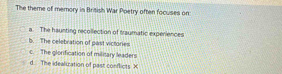 The theme of memory in British War Poetry often focuses on:
a. The haunting recollection of traumatic experiences
b. The celebration of past victories
c. The glorification of military leaders
d. The idealization of past conflicts X