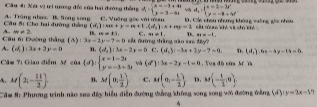 at nhâu những cháng vuơng gác nhâ  
Câu 4: Xét vị trí tương đối của hai đường thẳng d_1:beginarrayl x=-3+4t y=2-6tendarray. và d_2|beginarrayl x=2-2t' y=-8+4t'endarray.
A. Trùng nhau. B. Song song. C. Vuông góc với nhau. D. Cất nhau nhưng không vuông gộc nhau.
Câu 5: Cho hai đường thắng (d_1):mx+y=m+1,(d_2):x+my=2 cất nhau khi và chí khi  :
A. m!= 2.
B. m!= ± 1, C. m!= 1. D. m!= -1.
Câu 6: Đường thắng (△) : 3x-2y-7=0 cất đường thắng nào sau đây?
A. (d_1):3x+2y=0 B. (d_2):3x-2y=0 C. (d_3):-3x+2y-7=0. D. (d_4):6x-4y-14=0.
Câu 7: Giao điểm M của (đ): beginarrayl x=1-2t y=-3+5tendarray. và (d'):3x-2y-1=0. Toạ độ của M là
A. M(2;- 11/2 ). M(0: 1/2 ). C. M(0,- 1/2 ). D. M(- 1/2 ;0).
B.
Câu 8: Phương trình nào sau đây biểu diễn đường thắng không song song với đường thẳng (đ) y=2x-1 ？
4