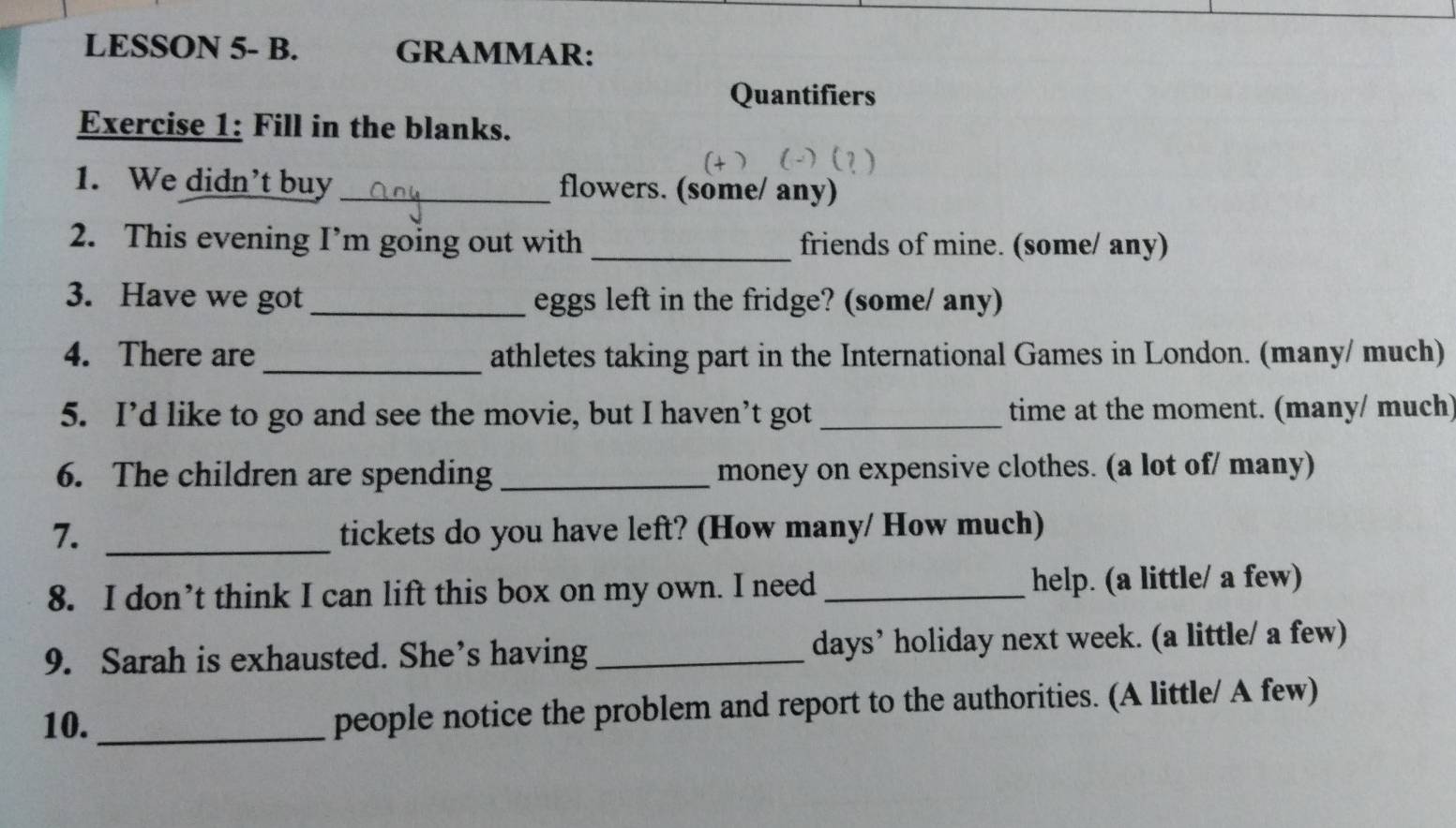 LESSON 5- B. GRAMMAR: 
Quantifiers 
Exercise 1: Fill in the blanks. 
1. We didn’t buy _flowers. (some/ any) 
2. This evening I’m going out with _friends of mine. (some/ any) 
3. Have we got _eggs left in the fridge? (some/ any) 
4. There are _athletes taking part in the International Games in London. (many/ much) 
5. I’d like to go and see the movie, but I haven’t got _time at the moment. (many/ much) 
6. The children are spending _money on expensive clothes. (a lot of/ many) 
7. _tickets do you have left? (How many/ How much) 
8. I don’t think I can lift this box on my own. I need _help. (a little/ a few) 
9. Sarah is exhausted. She’s having _days’ holiday next week. (a little/ a few) 
10. _people notice the problem and report to the authorities. (A little/ A few)