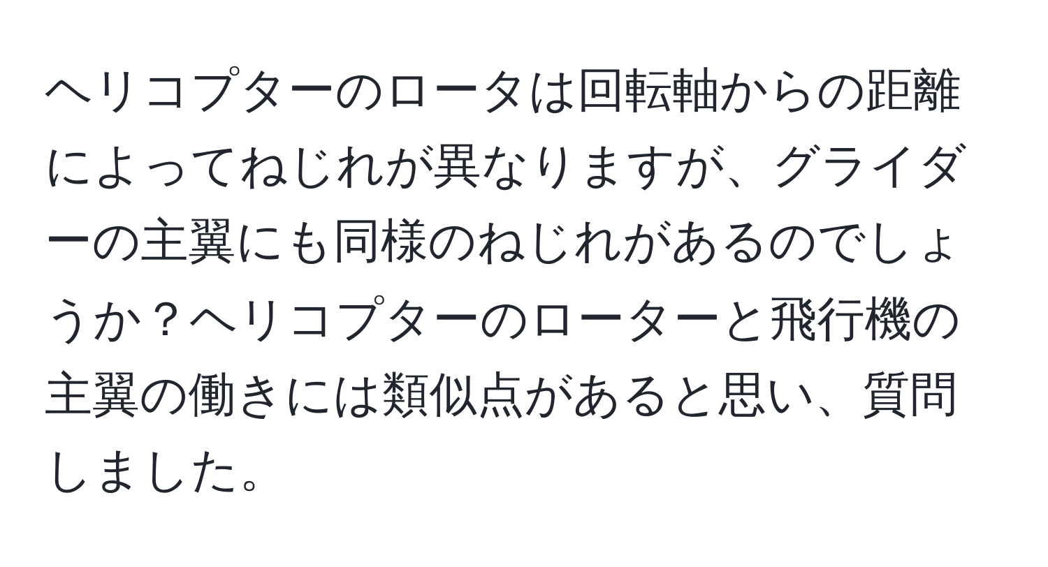 ヘリコプターのロータは回転軸からの距離によってねじれが異なりますが、グライダーの主翼にも同様のねじれがあるのでしょうか？ヘリコプターのローターと飛行機の主翼の働きには類似点があると思い、質問しました。