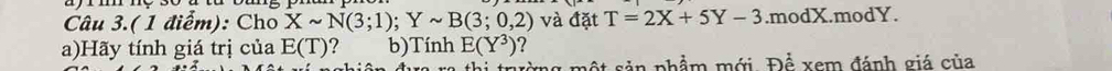 Câu 3.( 1 điểm): Cho Xsim N(3;1); Ysim B(3;0,2) và đặt T=2X+5Y-3.modX.modY. 
a)Hãy tính giá trị của E(T) ? b)Tính E(Y^3) 7 
mg một sản phẩm mới F Để xem đánh giá của