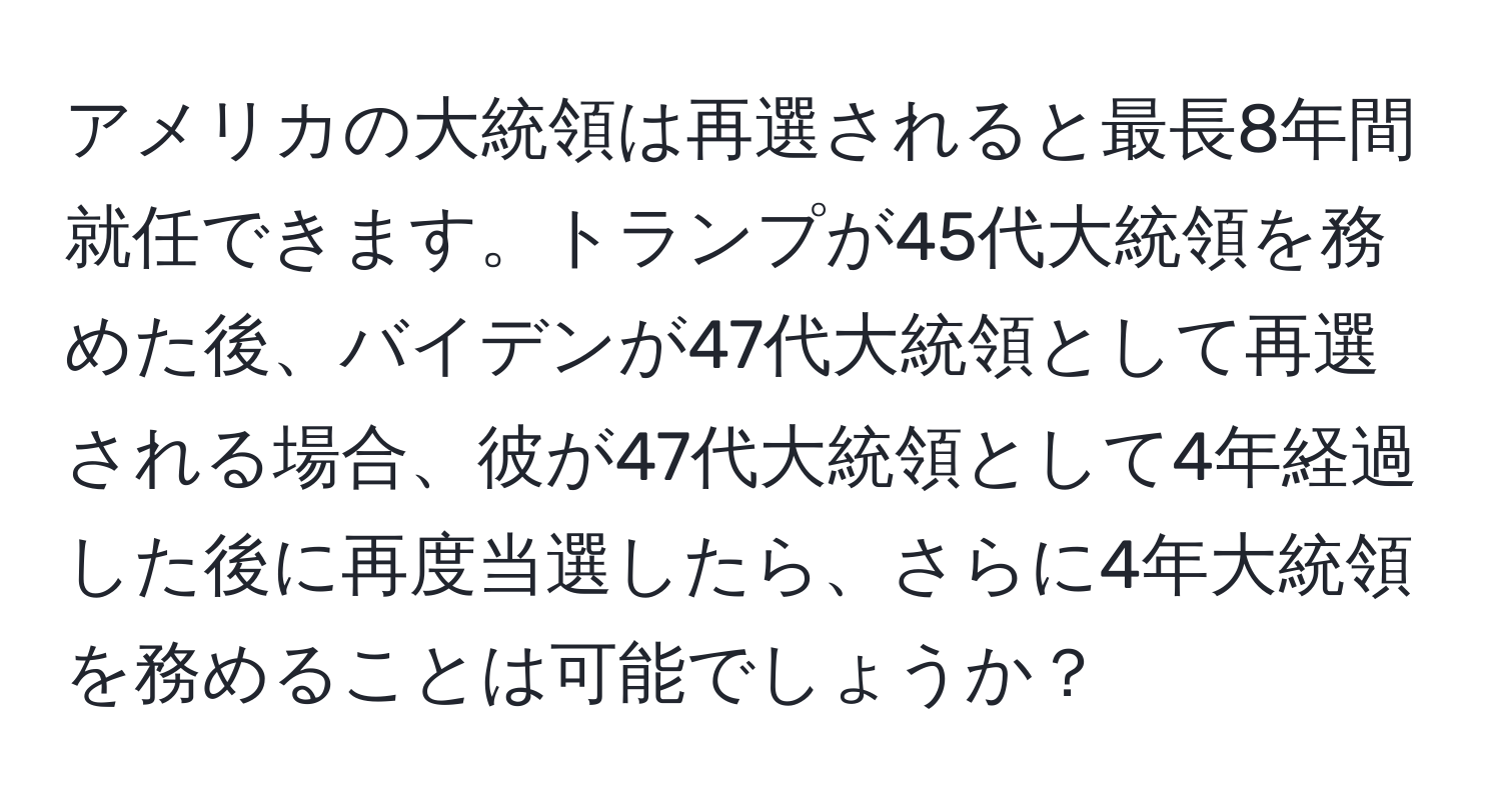 アメリカの大統領は再選されると最長8年間就任できます。トランプが45代大統領を務めた後、バイデンが47代大統領として再選される場合、彼が47代大統領として4年経過した後に再度当選したら、さらに4年大統領を務めることは可能でしょうか？