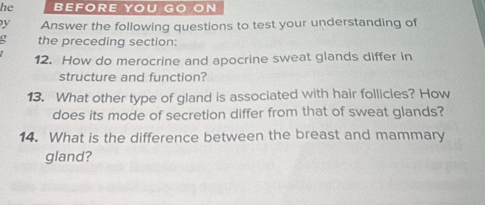 he BEFORE YOU GO ON 
y Answer the following questions to test your understanding of 
g the preceding section: 
12. How do merocrine and apocrine sweat glands differ in 
structure and function? 
13. What other type of gland is associated with hair follicles? How 
does its mode of secretion differ from that of sweat glands? 
14. What is the difference between the breast and mammary 
gland?