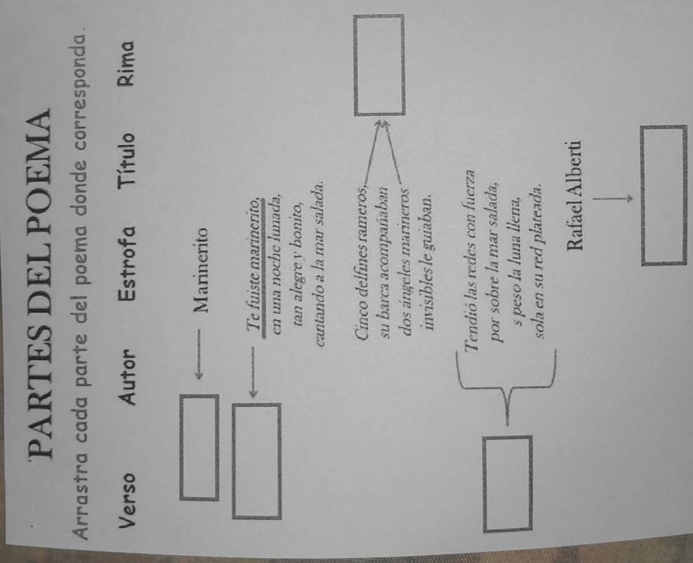PARTES DEL POEMA 
Arrastra cada parte del poema donde corresponda. 
Verso Autor Estrofa Título Rima 
Marinerito 
Te fuiste marinerito, 
en una noche lunada, 
tan alegre y bonito, 
cantando a la mar salada. 
Cnco delfínes rameros, 
su barca acompañaban 
dos ángeles marineros 
invisiblesle guiaban. 
Tendió las redes con fuerza 
por sobre la mar salada, 
s peso la luna llena, 
sola en su red plateada. 
Rafael Alberti