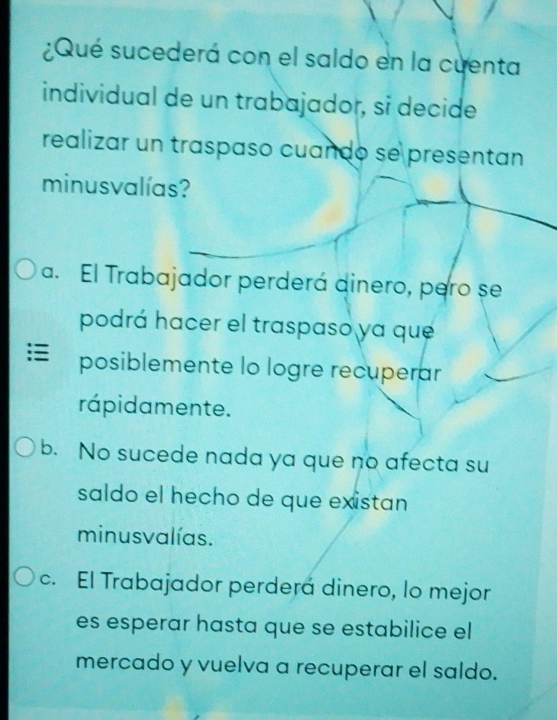 ¿Qué sucederá con el saldo en la cuenta
individual de un trabajador, si decide
realizar un traspaso cuando se presentan
minusvalías?
a. El Trabajador perderá dinero, pero se
podrá hacer el traspaso ya que
posiblemente lo logre recuperar
rápidamente.
b. No sucede nada ya que no afecta su
saldo el hecho de que existan
minusvalías.
c. El Trabajador perderá dinero, lo mejor
es esperar hasta que se estabilice el
mercado y vuelva a recuperar el saldo.