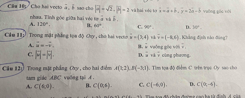 Câu 10; Cho hai vecto vector a, vector b sao cho |vector a|=sqrt(2), |vector b|=2 và hai véc tơ vector x=vector a+vector b, vector y=2vector a-vector b vuông góc với
nhau. Tính góc giữa hai véc tơ overline a và vector b.
A. 120°. B. 60°. C. 90°. D. 30°. 
Câu 11: Trong mặt phẳng tọa độ Oxy , cho hai vectơ vector u=(3;4) và vector v=(-8;6). Khẳng định nào đúng?
A. vector u=-vector v. vuông góc với vector v.
B. vector u
D. vector u và overline v
C. |vector u|=|vector v|. cùng phương.
Câu 12:) Trong mặt phẳng Oxy , cho hai điểm A(1;2), B(-3;1). Tìm tọa độ điểm C trên trục Oy sao cho
tam giác ABC vuông tại A.
A. C(6;0). B. C(0;6). C. C(-6;0). D. C(0;-6).
(0.2)(5.2) Tìm toa đô chân đường cao ha từ định, 4. của