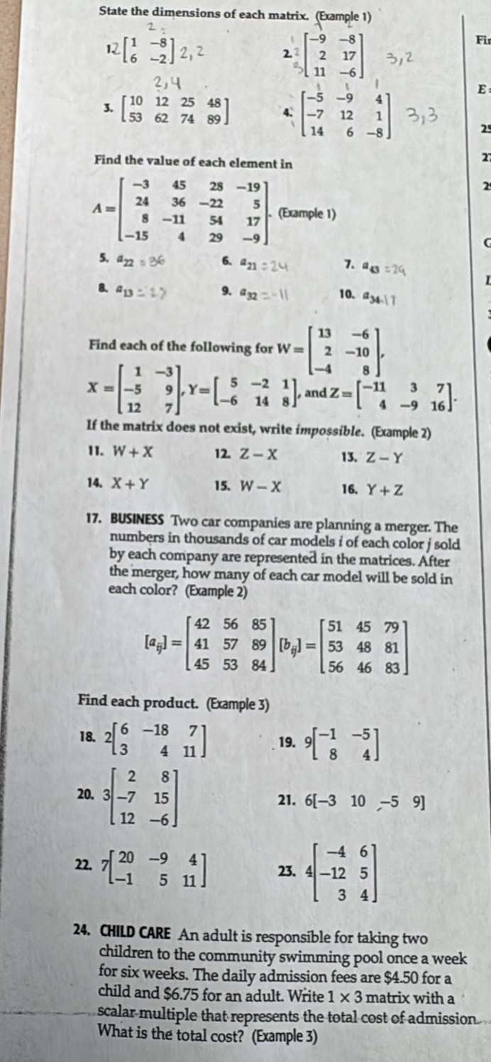 State the dimensions of each matrix. (Example 1)
12 [♂]2,2 beginbmatrix -9&-8 2&17 11&-6endbmatrix
Fir
2
3. beginbmatrix 10&12&25&48 53&62&74&89endbmatrix 4、 beginbmatrix -5&-9&4 -7&12&1 14&6&-8endbmatrix
E
25
Find the value of each element in
27
2
A=beginbmatrix -3&45&28&-19 24&36&-22&5 8&-11&54&17 -15&4&29&-9endbmatrix . (Example 1)
5. a_22
6. a
7. a I
8. a_1
9. a_1 10.
Find each of the following for W=beginbmatrix 13&-6 2&-10 -4&8endbmatrix .
X=beginbmatrix 1&-3 -5&9 12&7endbmatrix ,Y=beginbmatrix 5&-2&1 -6&14&8endbmatrix , and Z=beginbmatrix -11&3&7 4&-9&16endbmatrix .
If the matrix does not exist, write impossible. (Example 2)
11. W+X 12. Z-X 13. Z-Y
14. X+Y 15. W-X 16, Y+Z
17. BUSINESS Two car companies are planning a merger. The
numbers in thousands of car models i of each color j sold 
by each company are represented in the matrices. After
the merger, how many of each car model will be sold in
each color? (Example 2)
[a_9]=beginbmatrix 42&56&85 41&57&89 45&53&84endbmatrix [b_9]=beginbmatrix 51&45&79 53&48&81 56&46&83endbmatrix
Find each product. (Example 3)
18. 2beginbmatrix 6&-18&7 3&4&11endbmatrix 19. 9beginbmatrix -1&-5 8&4endbmatrix
20. 3beginbmatrix 2&8 -7&15 12&-6endbmatrix
21. 6[-310,-59]
22. 7beginbmatrix 20&-9&4 -1&5&11endbmatrix 23. beginbmatrix -4&6 -12&5 3&3 3&
24. CHILD CARE An adult is responsible for taking two
children to the community swimming pool once a week
for six weeks. The daily admission fees are $4.50 for a
child and $6.75 for an adult. Write 1* 3 matrix with a
scalar multiple that represents the total cost of admission.
What is the total cost? (Example 3)