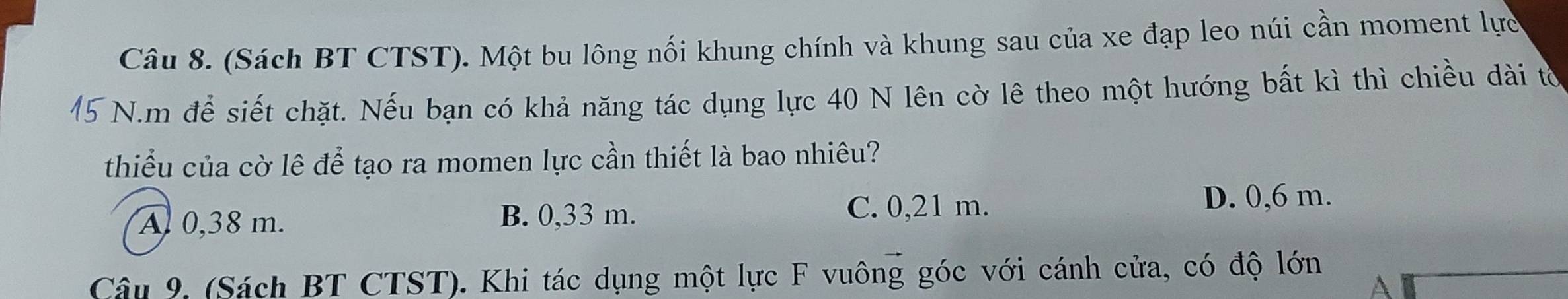 (Sách BT CTST). Một bu lông nối khung chính và khung sau của xe đạp leo núi cần moment lực
N.m để siết chặt. Nếu bạn có khả năng tác dụng lực 40 N lên cờ lê theo một hướng bất kì thì chiều dài tờ
thiểu của cờ lê để tạo ra momen lực cần thiết là bao nhiêu?
A 0,38 m. B. 0,33 m. C. 0,21 m.
D. 0,6 m.
Câu 9. (Sách BT CTST). Khi tác dụng một lực F vuông góc với cánh cửa, có độ lớn