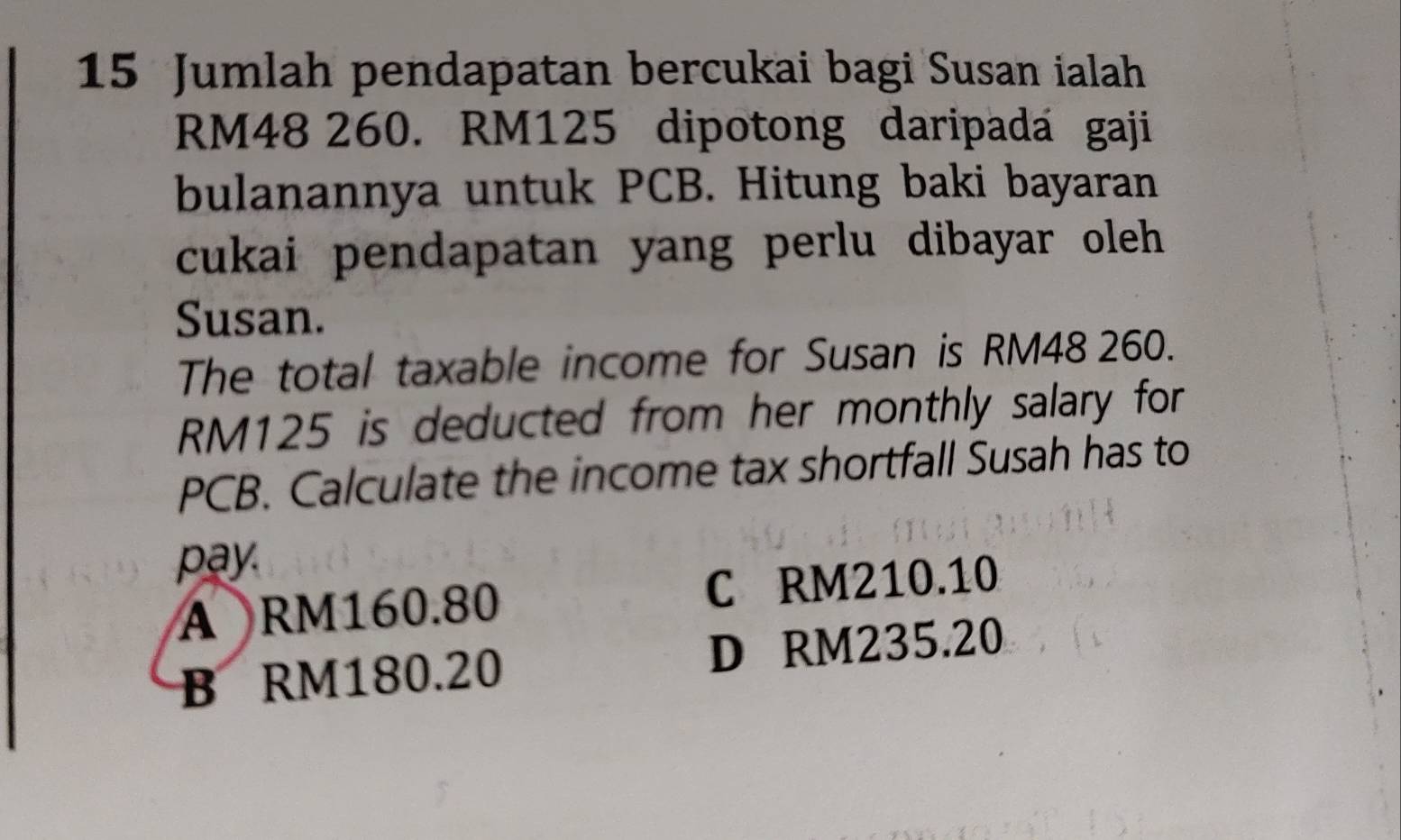 Jumlah pendapatan bercukai bagi Susan ialah
RM48 260. RM125 dipotong daripada gaji
bulanannya untuk PCB. Hitung baki bayaran
cukai pendapatan yang perlu dibayar oleh 
Susan.
The total taxable income for Susan is RM48 260.
RM125 is deducted from her monthly salary for
PCB. Calculate the income tax shortfall Susah has to
pay
A RM160.80 C RM210.10
B RM180.20 D RM235.20