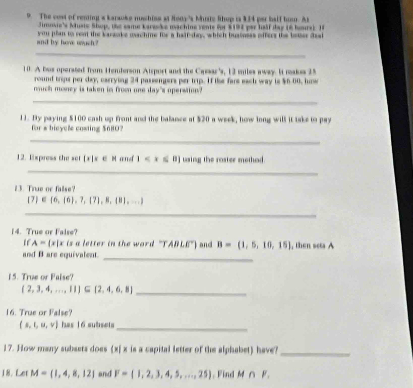 The cost of renting a karaoke mashing at Nony's Muste Rhop is 134 per half hom. At 
Jimmie's Muste Shop, the same karanke machine rents for $197 per half day (6 hours). I 
you plan to rent the karanke machne for a halfday, which business offers the bener dasi 
and by how much? 
__ 
10. A bus operated from Henderson Airport and the Cassar's, 12 miles away. It makes 25
round trips per day, carrying 24 passengers per trip. If the fare each way is $6.00, how 
much money is taken in from one day's operation? 
_ 
11. By paying $100 cash up front and the balance at $20 a week, how long will it take to pay 
for a bieycle costing $680? 
_ 
12. Express the set  x|x∈ R and 1 using the roster method. 
_ 
13. True or false?
(7)∈ (6,(6),7,(7),8,(8),...)
_ 
14. True or False? 
If A= x|x is a letter in the word "T ABLE') and B=(1,5,10,15) , then seta A 
and B are equivalent._ 
15. True or False? 
_  2,3,4,...,11 ⊂eq  2,4,6,8
16. True or False?
(s,t,u,v) has | 6 subsets_ 
17. How many subsets does (x| x is a capital letter of the alphabet) have?_ 
18. Let M= 1,4,8,12 and F=(1,2,3,4,5,...,25) , Find M∩ F_1