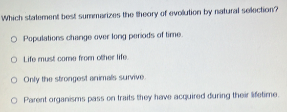 Which statement best summarizes the theory of evolution by natural selection?
Populations change over long periods of time.
Life must come from other life.
Only the strongest animals survive.
Parent organisms pass on traits they have acquired during their lifetime.