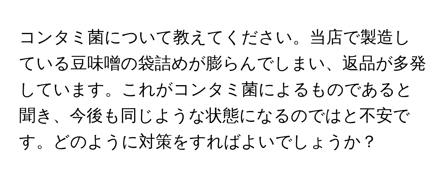 コンタミ菌について教えてください。当店で製造している豆味噌の袋詰めが膨らんでしまい、返品が多発しています。これがコンタミ菌によるものであると聞き、今後も同じような状態になるのではと不安です。どのように対策をすればよいでしょうか？