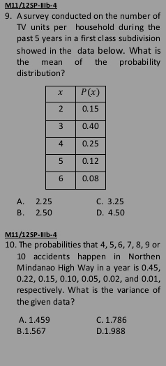 M11/12SP-IIb-4
9. A survey conducted on the number of
TV units per household during the
past 5 years in a first class subdivision
showed in the data below. What is
the mean of the probability
distribution?
A. 2.25 C. 3.25
B. 2.50 D. 4.50
M11/12SP-IIb-4
10. The probabilities that 4, 5, 6, 7, 8, 9 or
10 accidents happen in Northen
Mindanao High Way in a year is 0.45,
0.22, 0.15, 0.10, 0.05, 0.02, and 0.01,
respectively. What is the variance of
the given data?
A. 1.459 C. 1.786
B.1.567 D.1.988