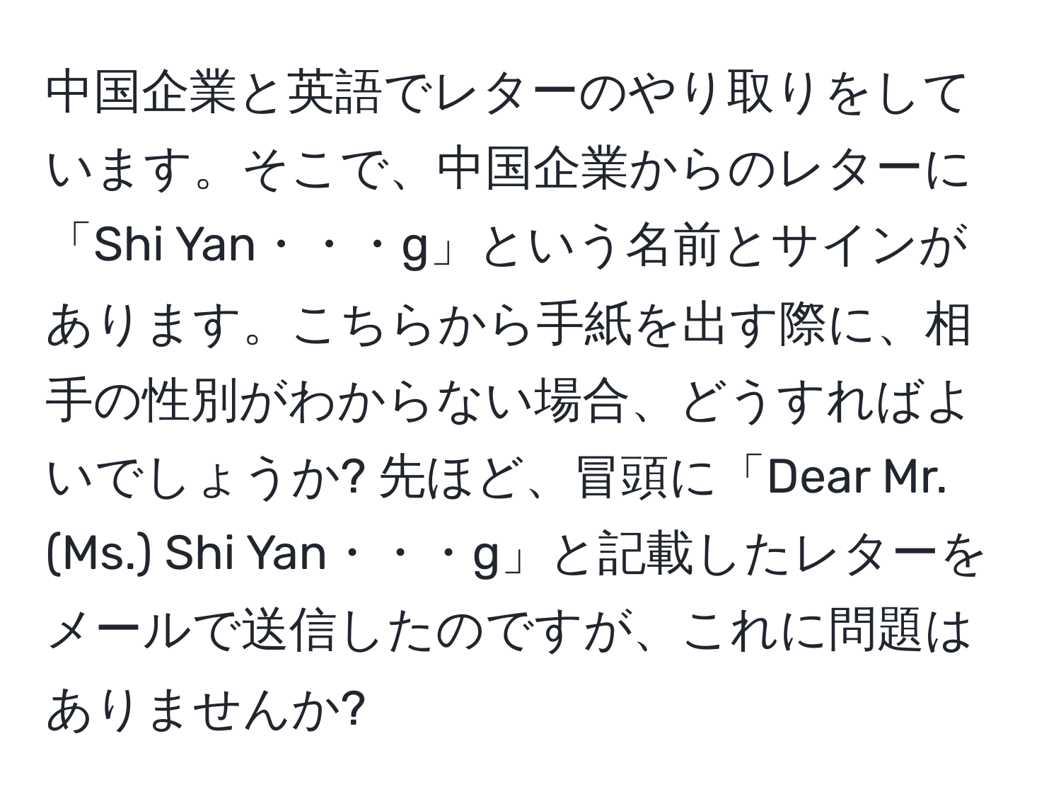 中国企業と英語でレターのやり取りをしています。そこで、中国企業からのレターに「Shi Yan・・・g」という名前とサインがあります。こちらから手紙を出す際に、相手の性別がわからない場合、どうすればよいでしょうか? 先ほど、冒頭に「Dear Mr.(Ms.) Shi Yan・・・g」と記載したレターをメールで送信したのですが、これに問題はありませんか?