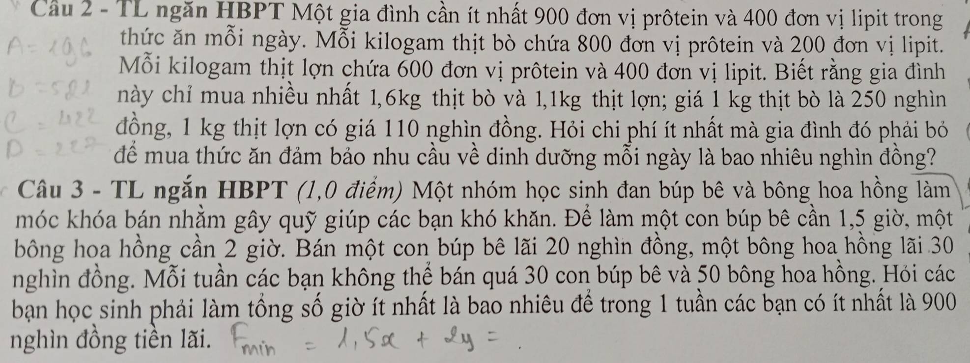 TL ngăn HBPT Một gia đình cần ít nhất 900 đơn vị prôtein và 400 đơn vị lipit trong 
thức ăn mỗi ngày. Mỗi kilogam thịt bò chứa 800 đơn vị prôtein và 200 đơn vị lipit. 
Mỗi kilogam thịt lợn chứa 600 đơn vị prôtein và 400 đơn vị lipit. Biết rằng gia đình 
này chỉ mua nhiều nhất 1, 6kg thịt bò và 1,1kg thịt lợn; giá 1 kg thịt bò là 250 nghìn 
đồng, 1 kg thịt lợn có giá 110 nghìn đồng. Hỏi chi phí ít nhất mà gia đình đó phải bỏ 
để mua thức ăn đảm bảo nhu cầu về dinh dưỡng mỗi ngày là bao nhiêu nghìn đồng? 
Câu 3 - TL ngắn HBPT (1,0 điểm) Một nhóm học sinh đan búp bê và bông hoa hồng làm 
móc khóa bán nhằm gây quỹ giúp các bạn khó khăn. Để làm một con búp bê cần 1,5 giờ, một 
bông hoa hồng cần 2 giờ. Bán một con búp bê lãi 20 nghìn đồng, một bông hoa hồng lãi 30
nghìn đồng. Mỗi tuần các bạn không thể bán quá 30 con búp bê và 50 bông hoa hồng. Hỏi các 
bạn học sinh phải làm tổng số giờ ít nhất là bao nhiêu để trong 1 tuần các bạn có ít nhất là 900
nghìn đồng tiền lãi.