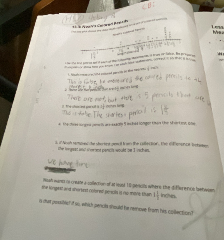 Pencils 
a set of colored pentils 
Less 
Mea 
Lise the line plot to tell if each of the following statements is true or false. Be prepared 

to explain or show how you know. For each false statement, correct it so that it is true Wh 
1. Noah measured the colored pencils to the nearest  1/2  inch. 
2. There are five pencils that are 6 1/4  inches long. 
3. The shortest pencil is 1 3/4  inches long. 
4. The three longest pencils are exactly 5 inches longer than the shortest one. 
5. If Noah removed the shortest pencil from the collection, the difference between 
the longest and shortest pencils would be 3 inches. 
Noah wants to create a collection of at least 10 pencils where the difference between 
the longest and shortest colored pencils is no more than 1 1/2  inches
Is that possible? If so, which pencils should he remove from his collection?