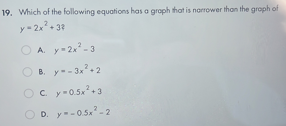 Which of the following equations has a graph that is narrower than the graph of
y=2x^2+3 2
A. y=2x^2-3
B. y=-3x^2+2
C. y=0.5x^2+3
D. y=-0.5x^2-2