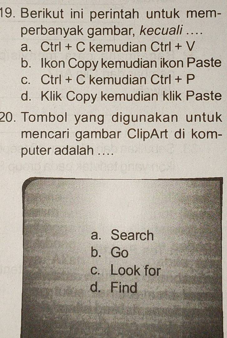 Berikut ini perintah untuk mem-
perbanyak gambar, kecuali ….
a. Ctrl + C kemudian Ctrl+V
b. Ikon Copy kemudian ikon Paste
c. Ctrl + C kemudian Ctrl+P
d. Klik Copy kemudian klik Paste
20. Tombol yang digunakan untuk
mencari gambar ClipArt di kom-
puter adalah ....
a.Search
b. Go
c. Look for
d. Find