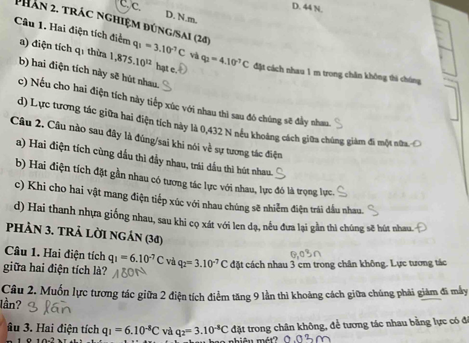 D. 44 N.
D. N.m.
PhAn 2. trác nGHIệm đúng/Sai (20)
Câu 1. Hai điện tích điểm q_1=3.10^(-7)C và q_2=4.10^(-7)C đặt cách nhau 1 m trong chăn không thì chúng
a) điện tích q1 thừa 1,875.10^(12) hạt e.
b) hai điện tích này sẽ hút nhau.
c) Nếu cho hai điện tích này tiếp xúc với nhau thì sau đó chúng sẽ đây nhau
d) Lực tương tác giữa hai điện tích này là 0,432 N nếu khoảng cách giữa chúng giàm đi một nữa
Câu 2. Câu nào sau đây là đúng/sai khi nói về sự tương tác điện
a) Hai điện tích cùng dấu thì đầy nhau, trái dấu thì hút nhau.
b) Hai điện tích đặt gần nhau có tương tác lực với nhau, lực đó là trọng lực.
c) Khi cho hai vật mang điện tiếp xúc với nhau chúng sẽ nhiễm điện trái dấu nhau.
d) Hai thanh nhựa giống nhau, sau khi cọ xát với len dạ, nếu đưa lại gần thì chúng sẽ hút nhau.
PHÀN 3. TRẢ LỜI NGÁN (38)
Câu 1. Hai điện tích q_1=6.10^(-7)C và q_2=3.10^(-7)C đặt cách nhau 3 cm trong chân không. Lực tương tác
giữa hai điện tích là?
Câu 2. Muốn lực tương tác giữa 2 điện tích điểm tăng 9 lần thì khoảng cách giữa chúng phải giảm đi mấy
lần?
âu 3. Hai điện tích q_1=6.10^(-8)C và q_2=3.10^(-8)C đặt trong chân không, để tương tác nhau bằng lực có đá
ao nhiêu mét?