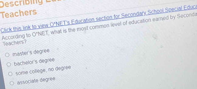 Descrbi 
Teachers
Click this link to view _ O^x NET's Education section for Secondary School Special Educa
According to O^*NET what is the most common level of education earned by Seconda
Teachers?
master's degree
bachelor's degree
some college, no degree
associate degree